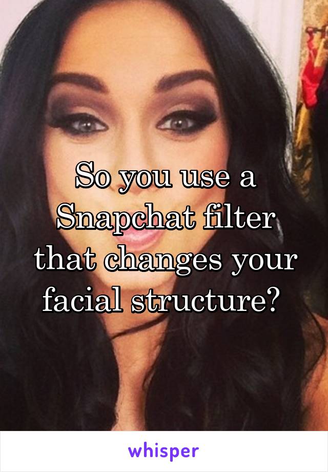 So you use a Snapchat filter that changes your facial structure? 