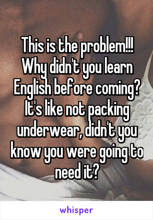 This is the problem!!! Why didn't you learn English before coming?
It's like not packing underwear, didn't you know you were going to need it?