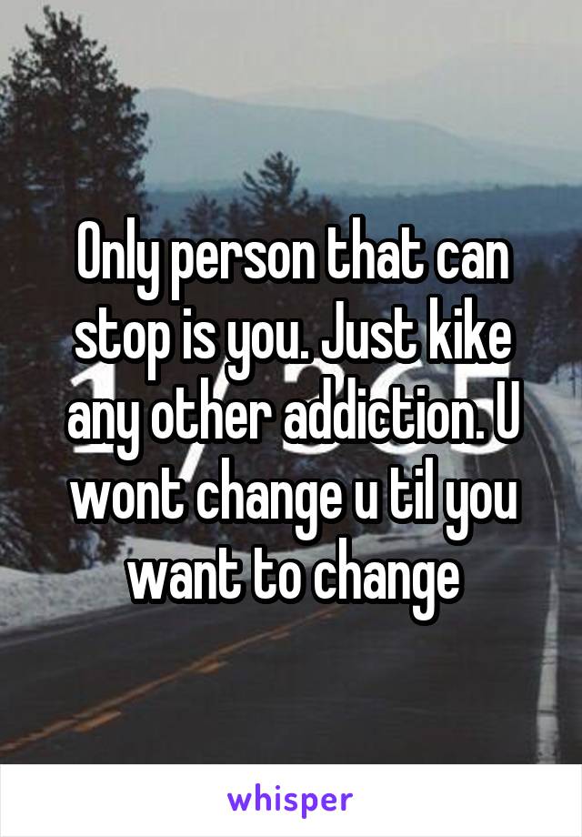 Only person that can stop is you. Just kike any other addiction. U wont change u til you want to change