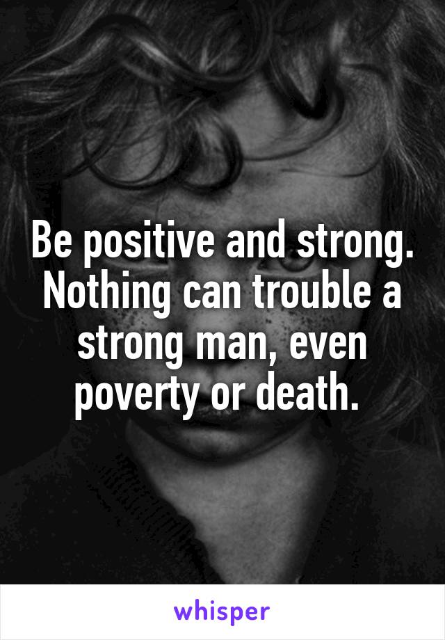 Be positive and strong. Nothing can trouble a strong man, even poverty or death. 