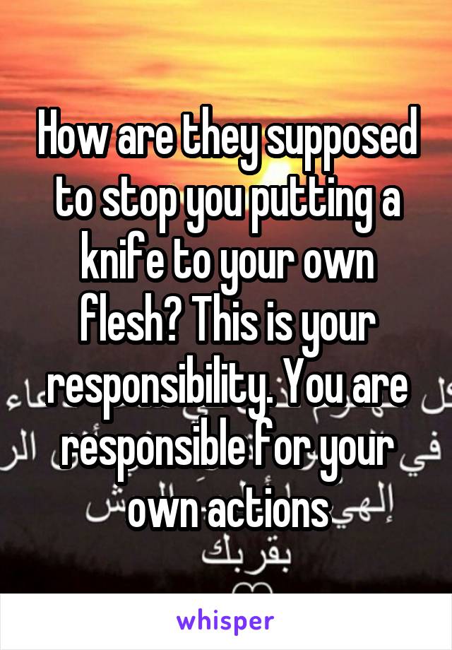 How are they supposed to stop you putting a knife to your own flesh? This is your responsibility. You are responsible for your own actions
