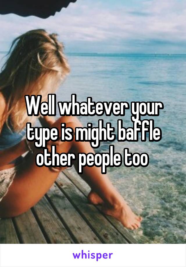 Well whatever your type is might baffle other people too 