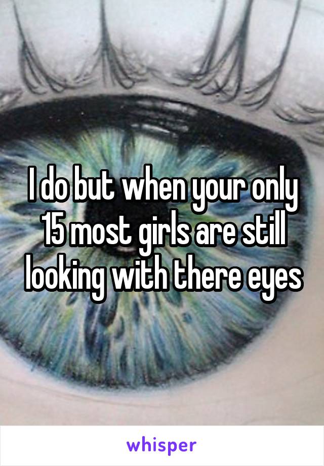 I do but when your only 15 most girls are still looking with there eyes