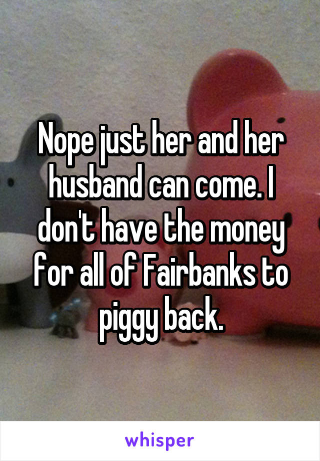 Nope just her and her husband can come. I don't have the money for all of Fairbanks to piggy back.