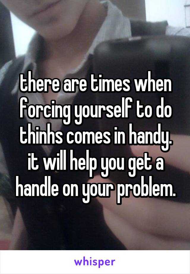there are times when forcing yourself to do thinhs comes in handy. it will help you get a handle on your problem.