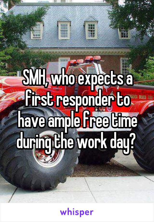 SMH, who expects a first responder to have ample free time during the work day? 