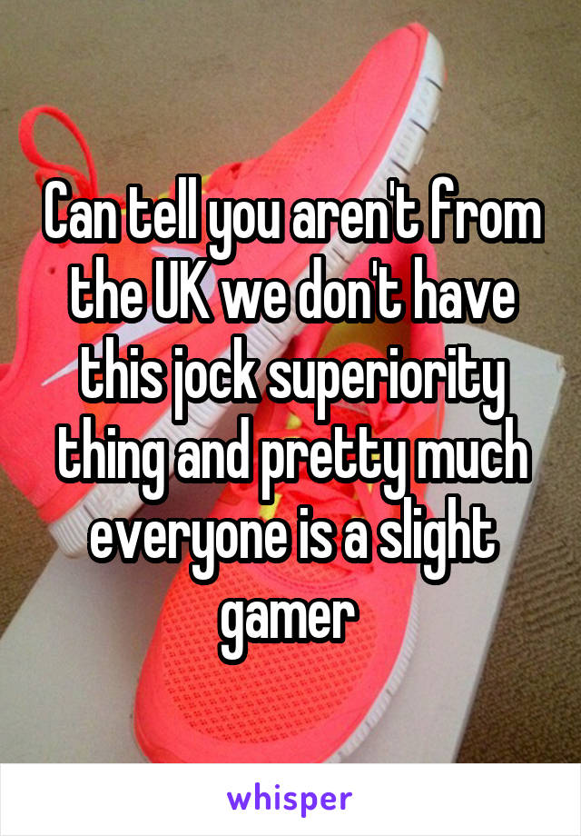 Can tell you aren't from the UK we don't have this jock superiority thing and pretty much everyone is a slight gamer 