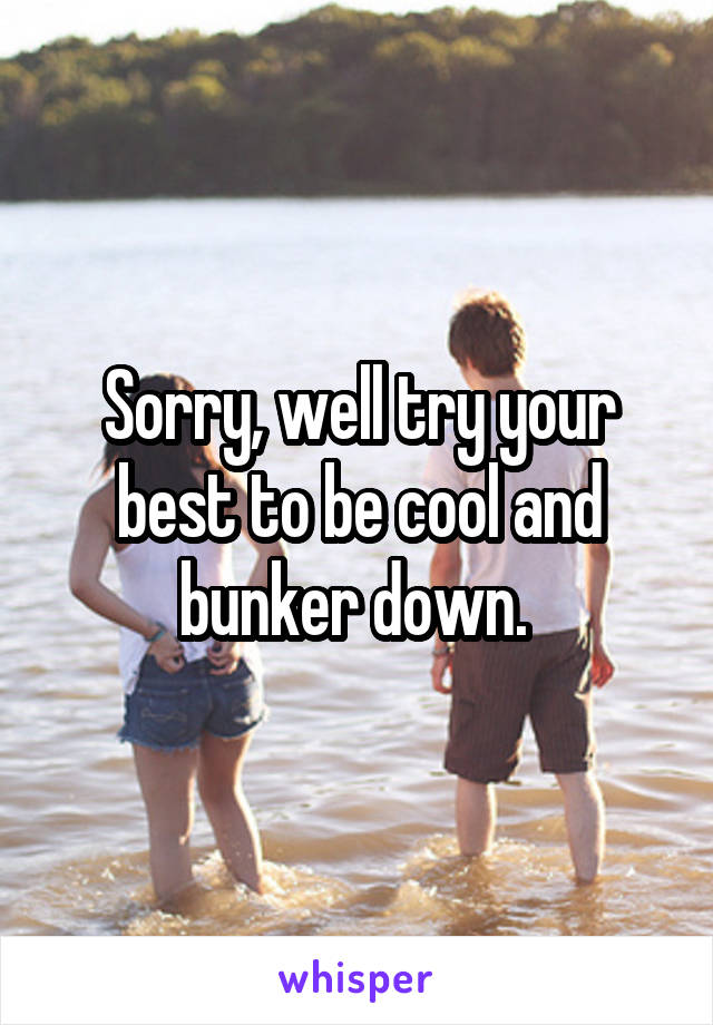 Sorry, well try your best to be cool and bunker down. 