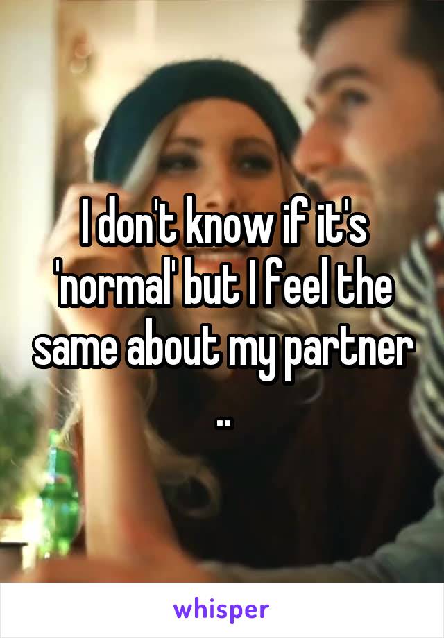 I don't know if it's 'normal' but I feel the same about my partner ..