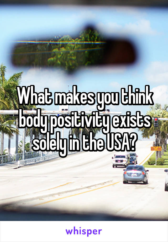 What makes you think body positivity exists solely in the USA?