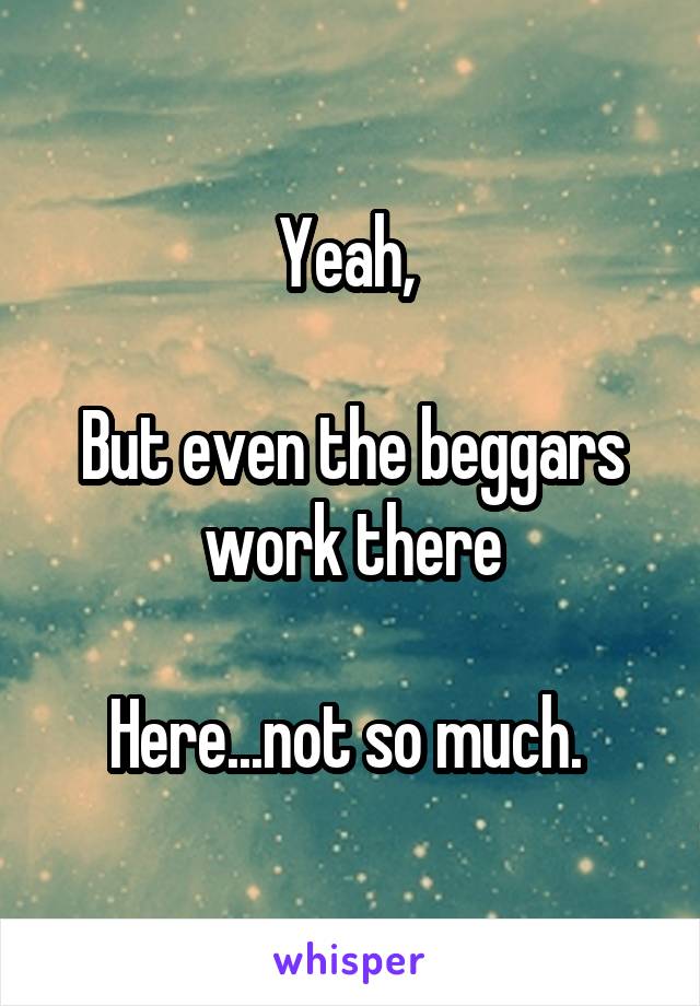 Yeah, 

But even the beggars work there

Here...not so much. 