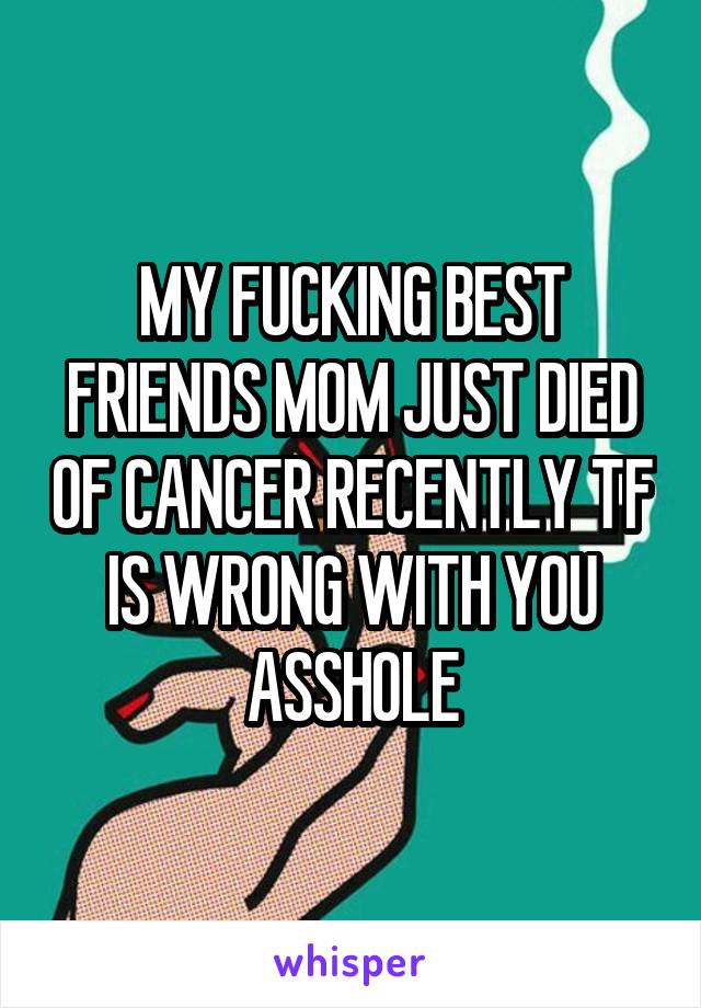 MY FUCKING BEST FRIENDS MOM JUST DIED OF CANCER RECENTLY TF IS WRONG WITH YOU ASSHOLE