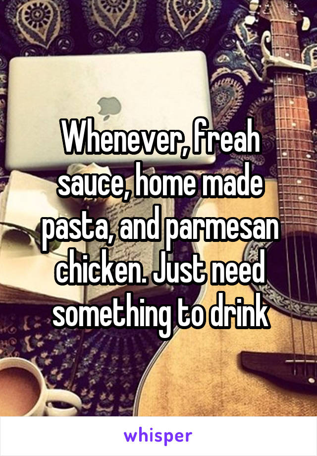 Whenever, freah sauce, home made pasta, and parmesan chicken. Just need something to drink