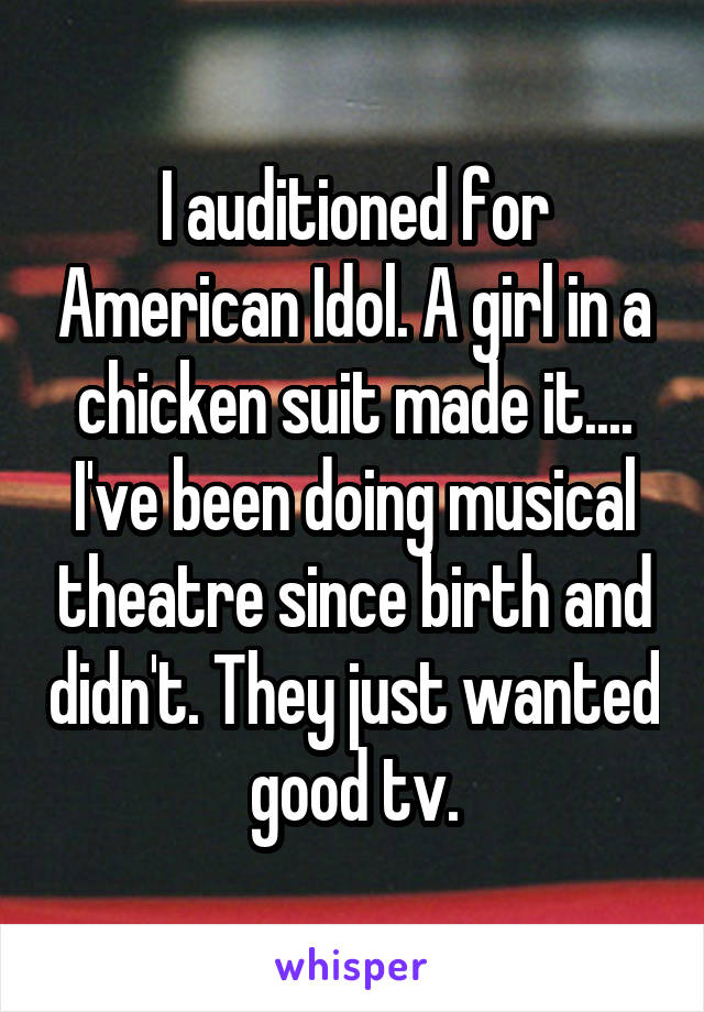 I auditioned for American Idol. A girl in a chicken suit made it....
I've been doing musical theatre since birth and didn't. They just wanted good tv.