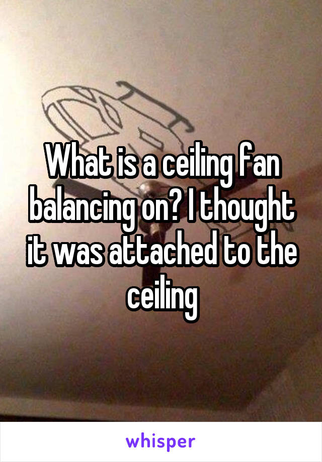 What is a ceiling fan balancing on? I thought it was attached to the ceiling