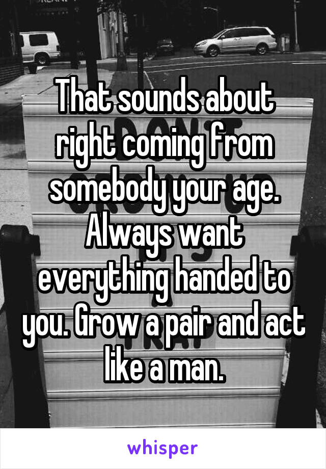 That sounds about right coming from somebody your age. Always want everything handed to you. Grow a pair and act like a man.