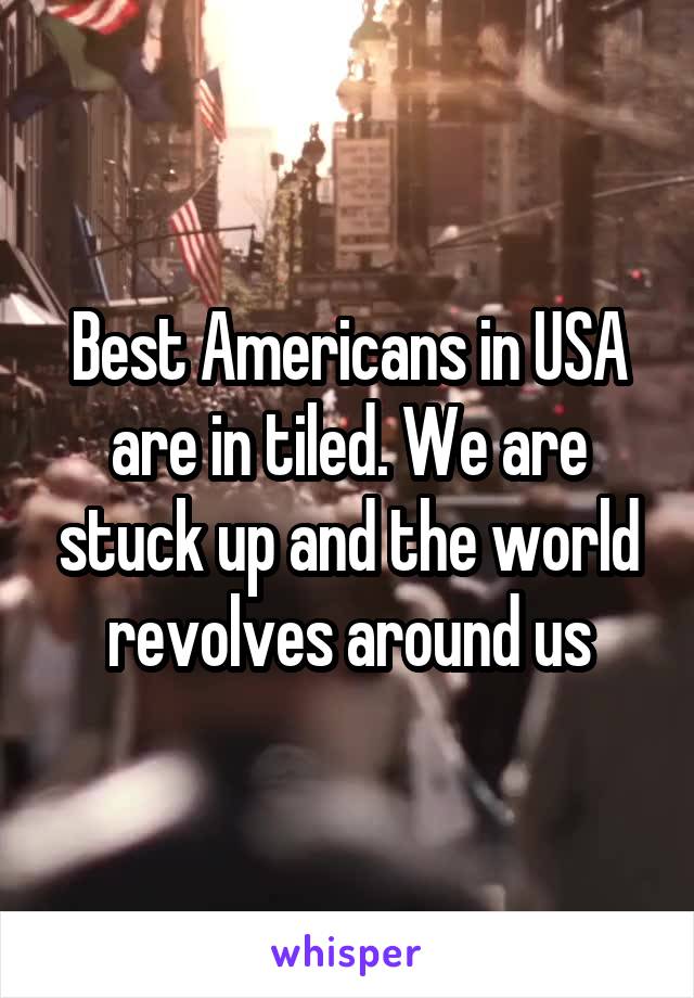 Best Americans in USA are in tiled. We are stuck up and the world revolves around us