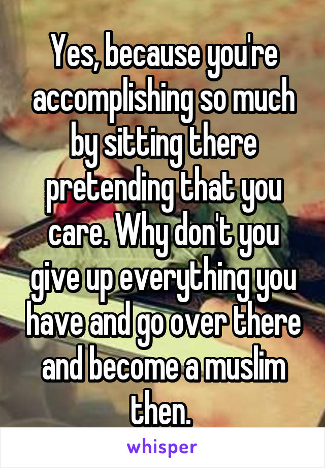 Yes, because you're accomplishing so much by sitting there pretending that you care. Why don't you give up everything you have and go over there and become a muslim then. 
