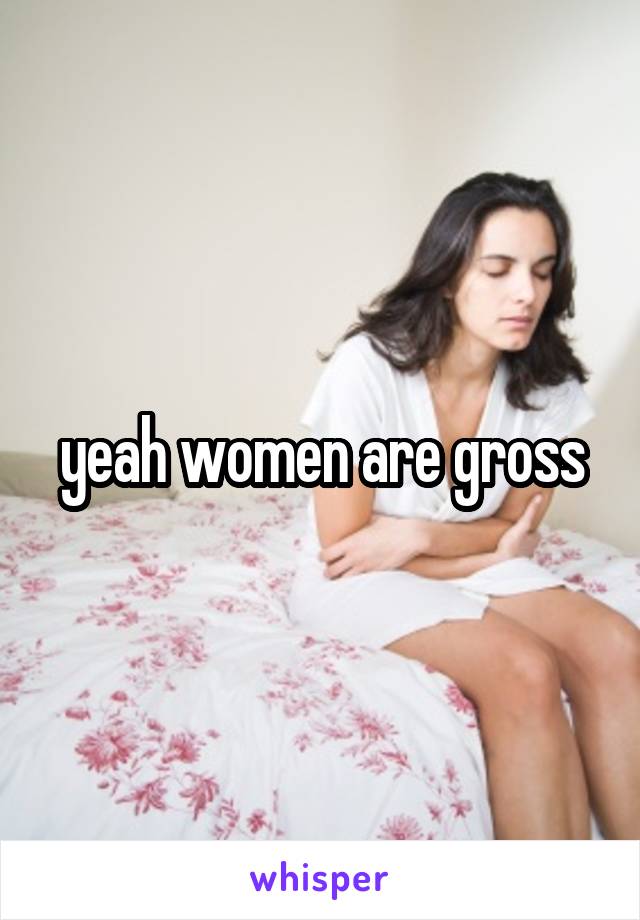 yeah women are gross