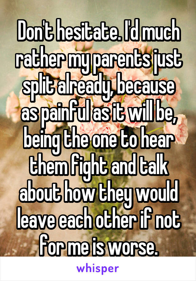 Don't hesitate. I'd much rather my parents just split already, because as painful as it will be, being the one to hear them fight and talk about how they would leave each other if not for me is worse.