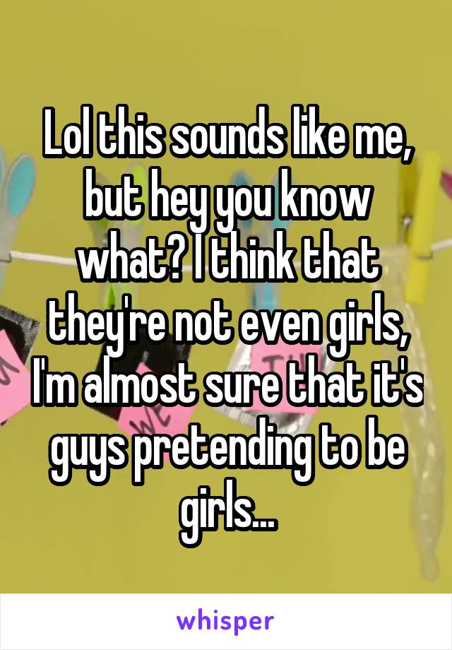 Lol this sounds like me, but hey you know what? I think that they're not even girls, I'm almost sure that it's guys pretending to be girls...