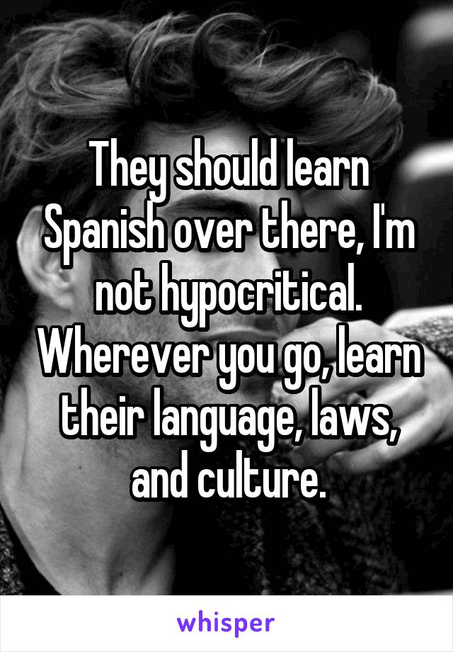 They should learn Spanish over there, I'm not hypocritical. Wherever you go, learn their language, laws, and culture.