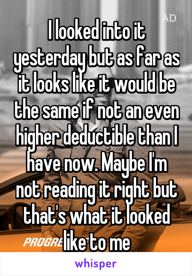 I looked into it yesterday but as far as it looks like it would be the same if not an even higher deductible than I have now. Maybe I'm not reading it right but that's what it looked like to me