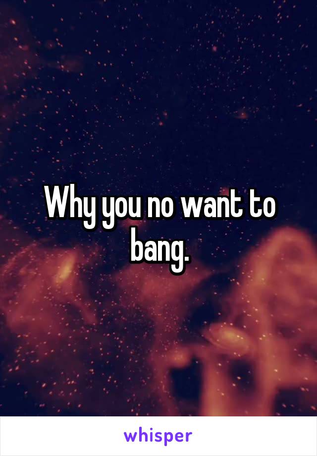 Why you no want to bang.