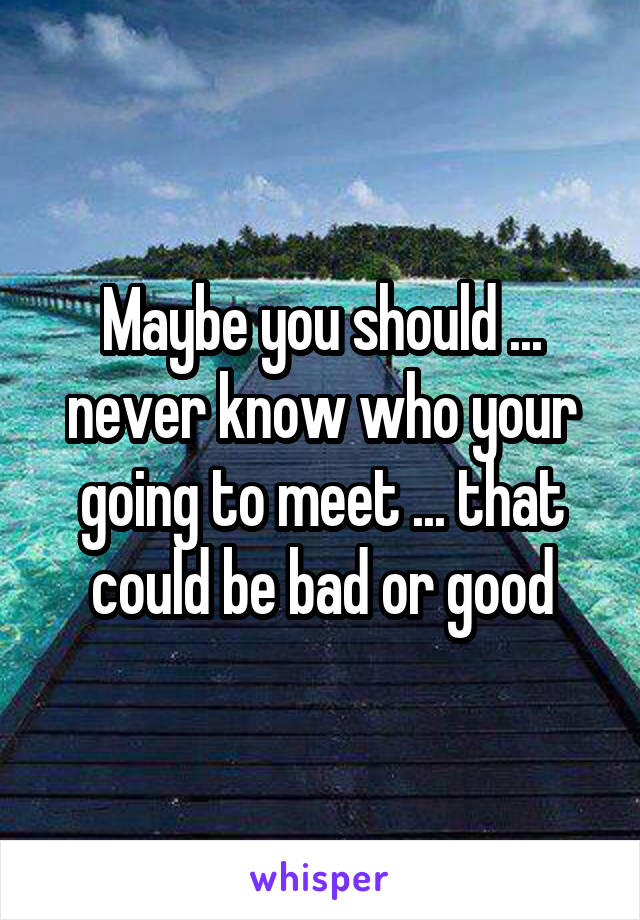 Maybe you should ... never know who your going to meet ... that could be bad or good