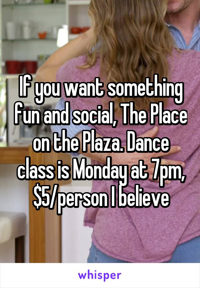 If you want something fun and social, The Place on the Plaza. Dance class is Monday at 7pm, $5/person I believe