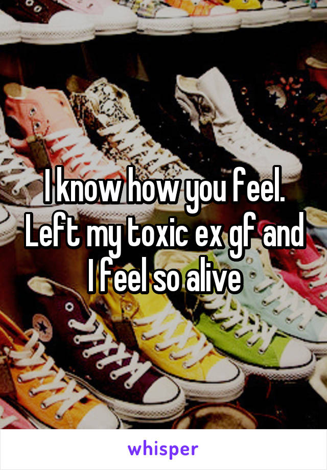 I know how you feel. Left my toxic ex gf and I feel so alive