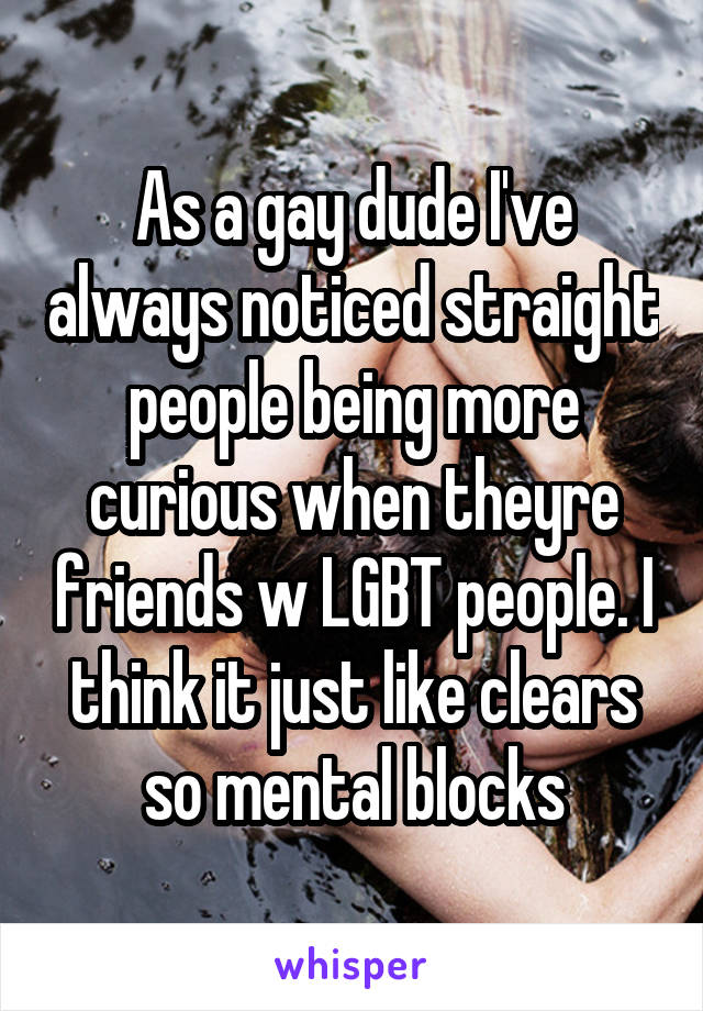 As a gay dude I've always noticed straight people being more curious when theyre friends w LGBT people. I think it just like clears so mental blocks