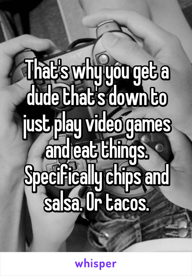 That's why you get a dude that's down to just play video games and eat things. Specifically chips and salsa. Or tacos.