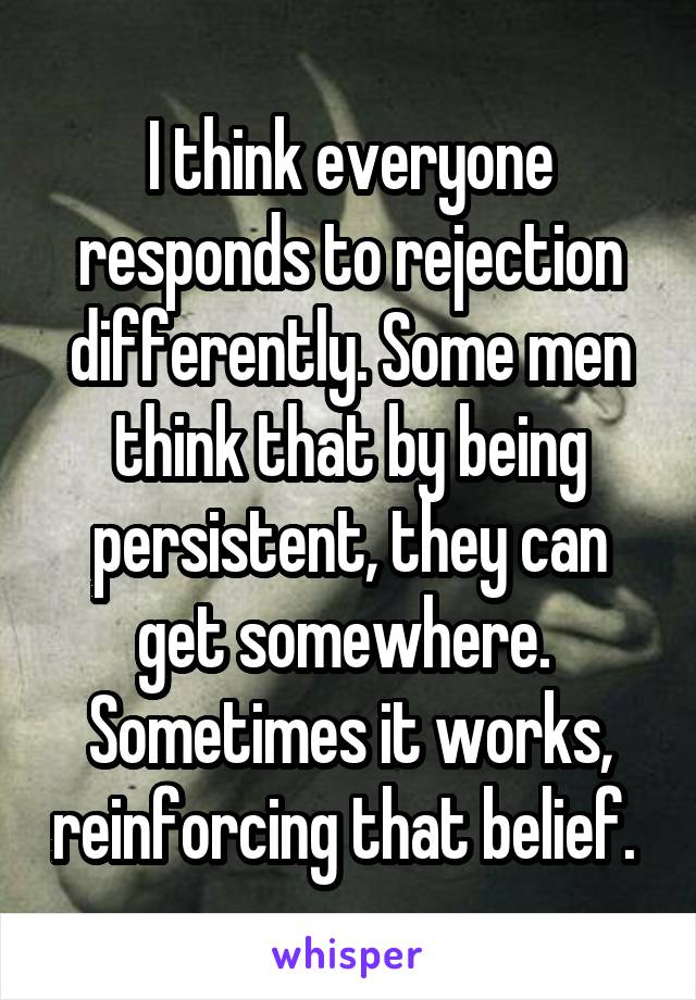 I think everyone responds to rejection differently. Some men think that by being persistent, they can get somewhere. 
Sometimes it works, reinforcing that belief. 