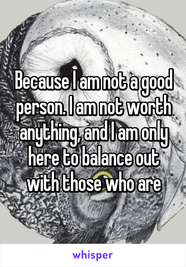 Because I am not a good person. I am not worth anything, and I am only here to balance out with those who are