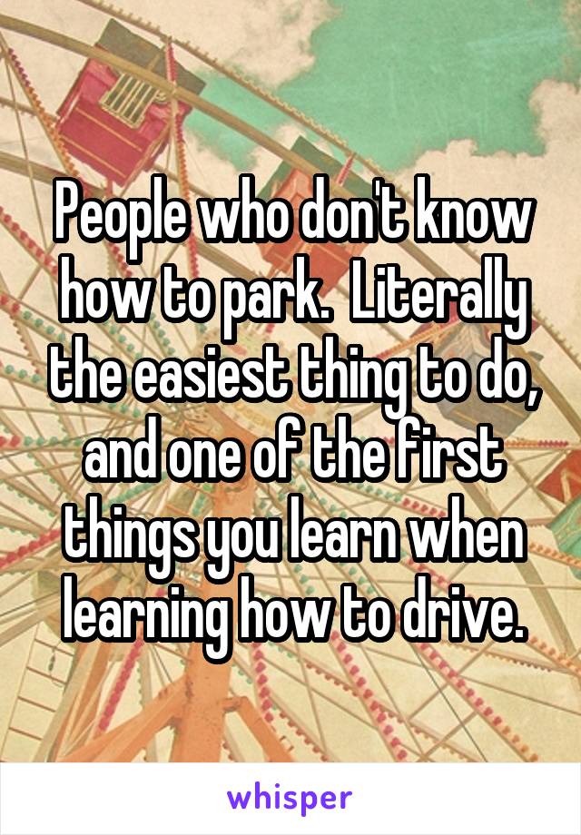 People who don't know how to park.  Literally the easiest thing to do, and one of the first things you learn when learning how to drive.