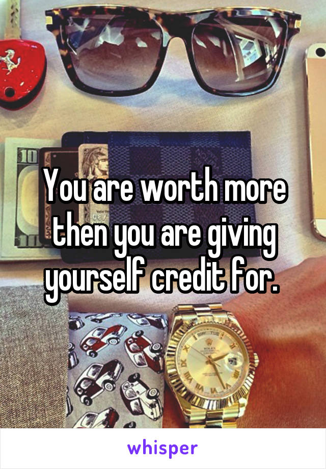 You are worth more then you are giving yourself credit for. 