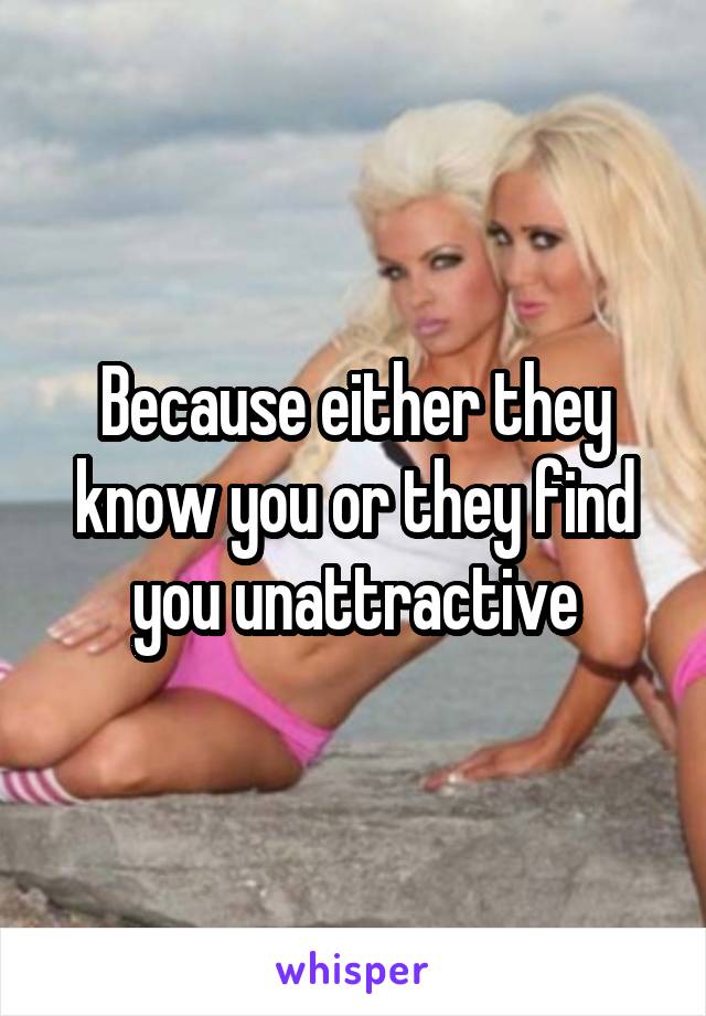 Because either they know you or they find you unattractive