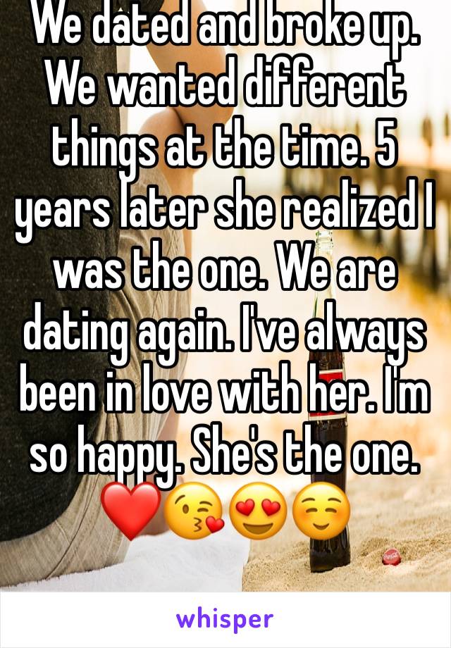 We dated and broke up. We wanted different things at the time. 5 years later she realized I was the one. We are dating again. I've always been in love with her. I'm so happy. She's the one. ❤️😘😍☺️