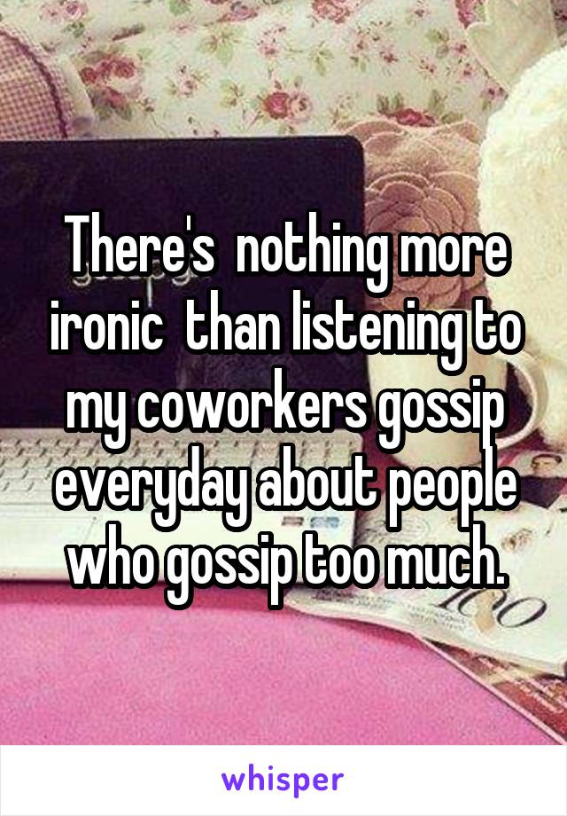 There's  nothing more ironic  than listening to my coworkers gossip everyday about people who gossip too much.