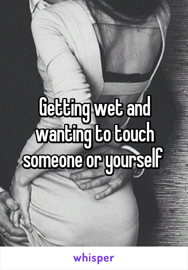 Getting wet and wanting to touch someone or yourself 