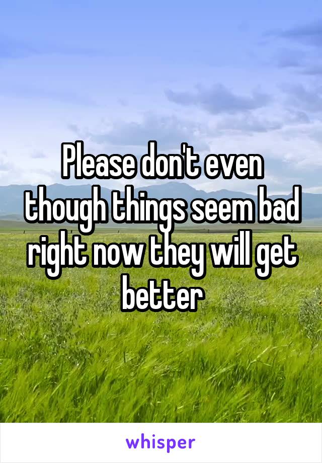 Please don't even though things seem bad right now they will get better