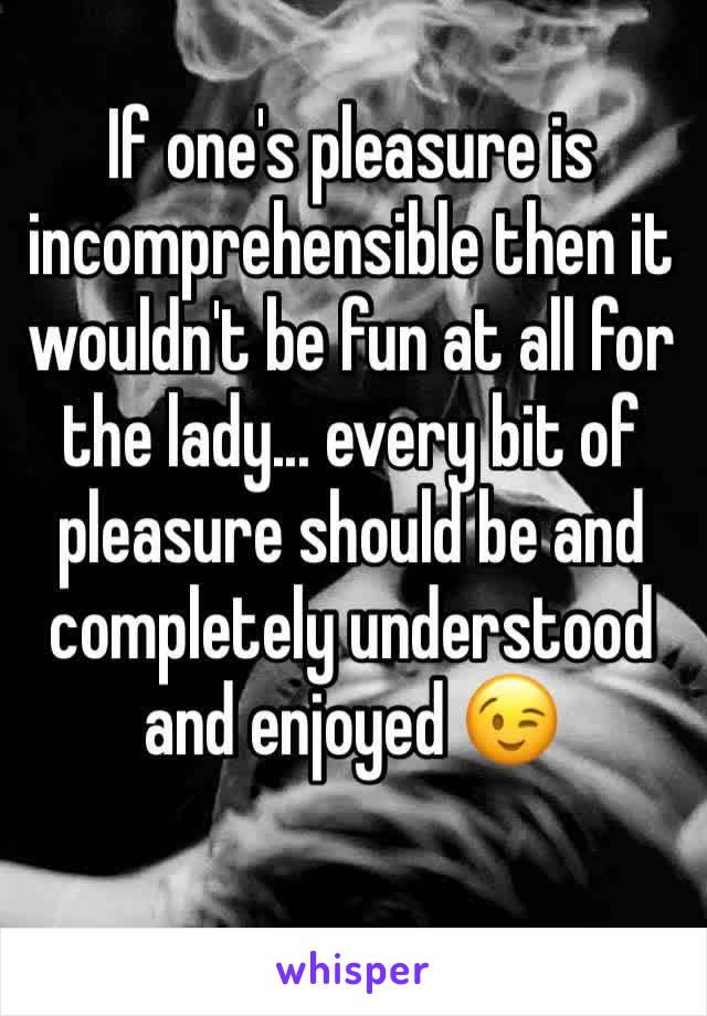 If one's pleasure is incomprehensible then it wouldn't be fun at all for the lady... every bit of pleasure should be and completely understood and enjoyed 😉