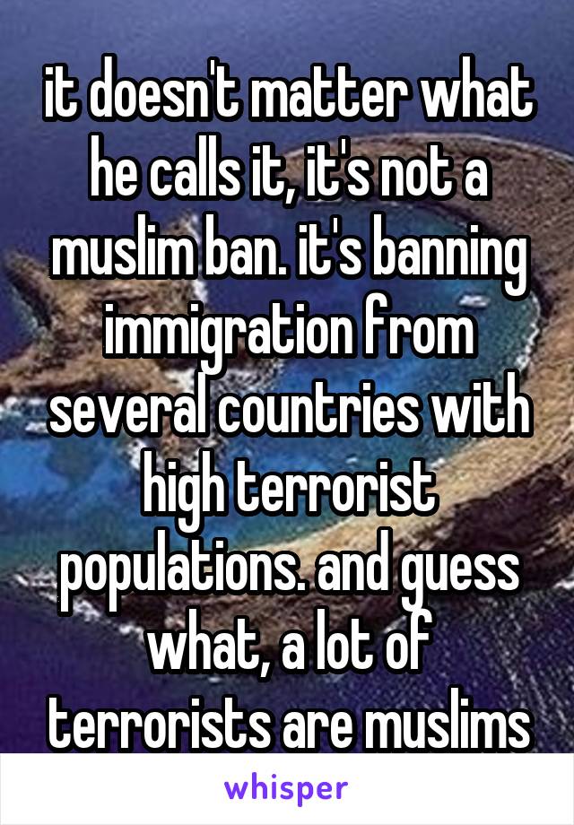 it doesn't matter what he calls it, it's not a muslim ban. it's banning immigration from several countries with high terrorist populations. and guess what, a lot of terrorists are muslims