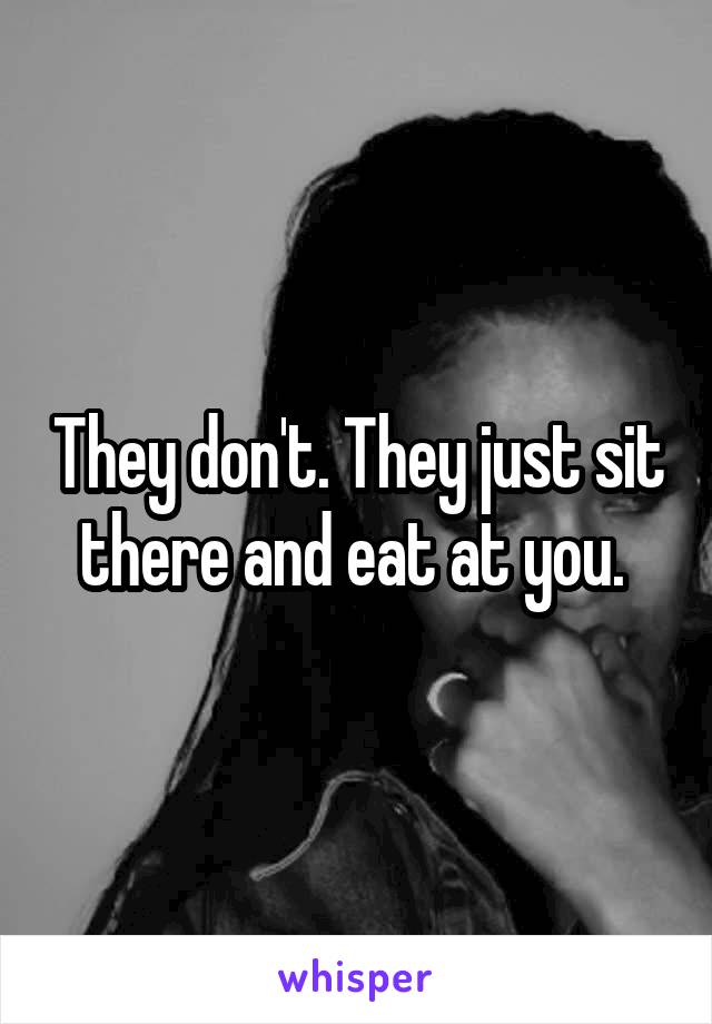 They don't. They just sit there and eat at you. 