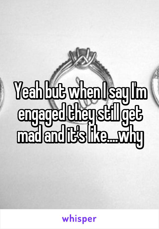 Yeah but when I say I'm engaged they still get mad and it's like....why