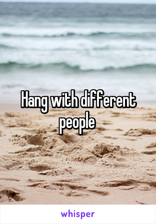 Hang with different people 