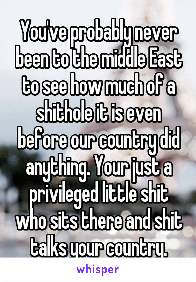 You've probably never been to the middle East to see how much of a shithole it is even before our country did anything. Your just a privileged little shit who sits there and shit talks your country.