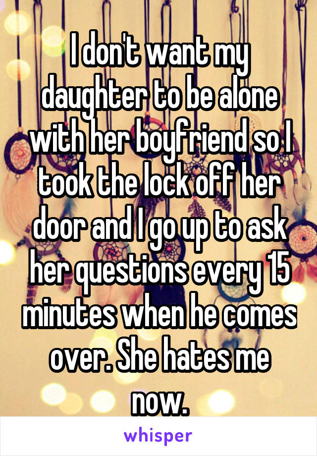 I don't want my daughter to be alone with her boyfriend so I took the lock off her door and I go up to ask her questions every 15 minutes when he comes over. She hates me now.