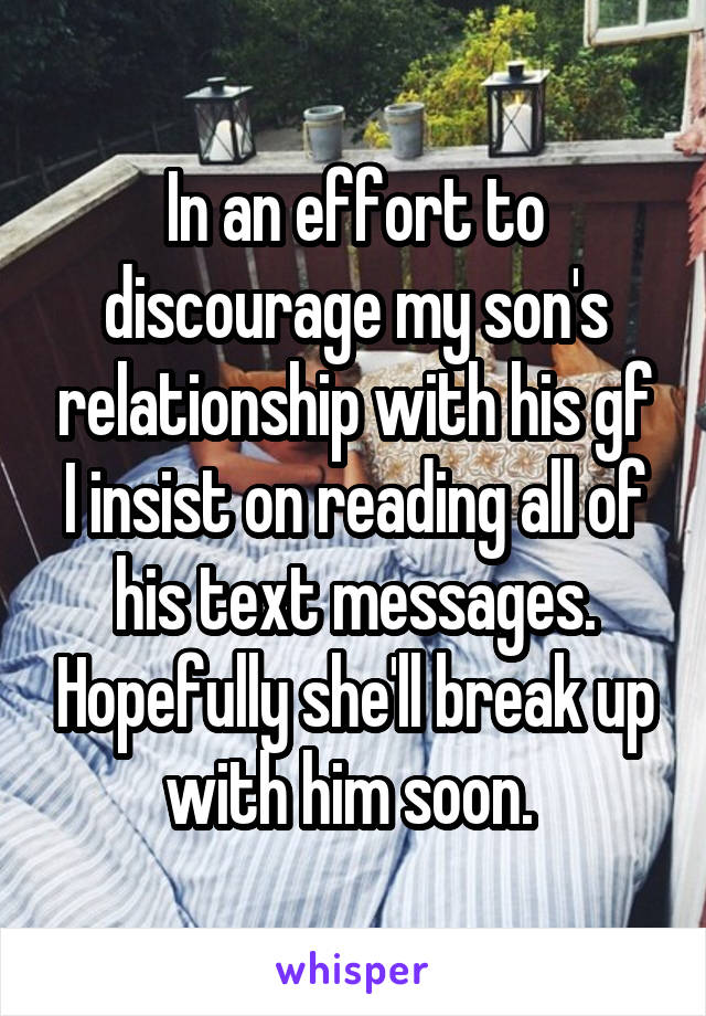 In an effort to discourage my son's relationship with his gf I insist on reading all of his text messages. Hopefully she'll break up with him soon. 